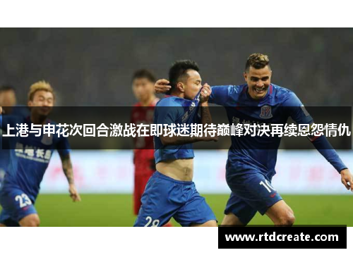 上港与申花次回合激战在即球迷期待巅峰对决再续恩怨情仇