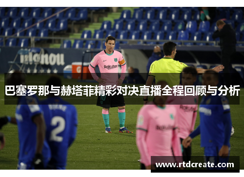 巴塞罗那与赫塔菲精彩对决直播全程回顾与分析