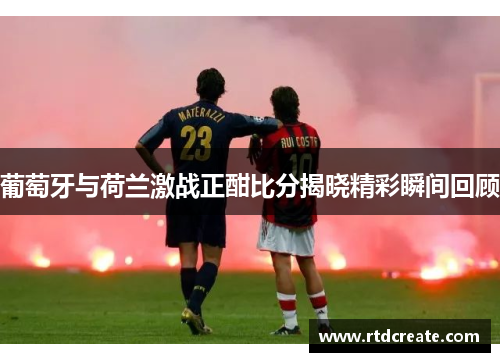 葡萄牙与荷兰激战正酣比分揭晓精彩瞬间回顾
